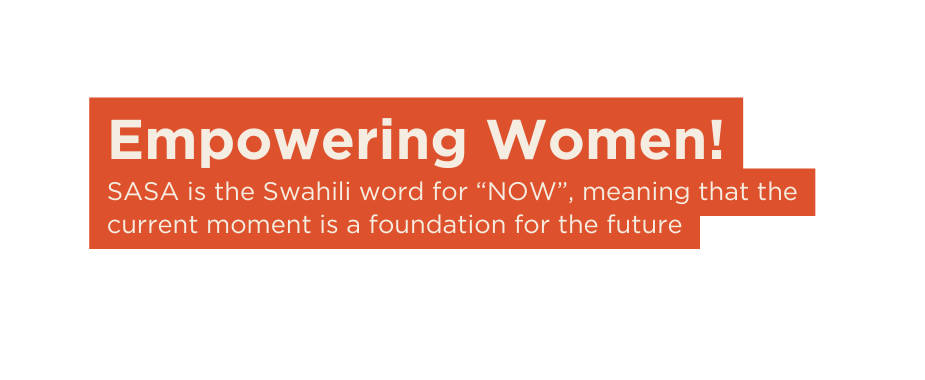 Empowering Women SASA is the Swahili word for NOW meaning that the current moment is a foundation for the future